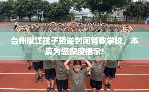 台州椒江孩子叛逆封闭管教学校，本篇为您深度揭示!