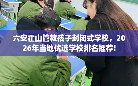 六安霍山管教孩子封闭式学校，2026年当地优选学校排名推荐!