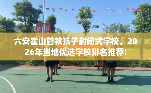 六安霍山管教孩子封闭式学校，2026年当地优选学校排名推荐!