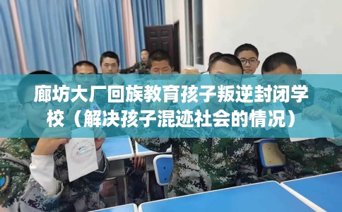廊坊大厂回族教育孩子叛逆封闭学校（解决孩子混迹社会的情况）