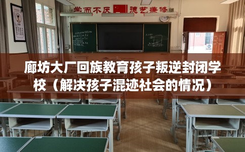 廊坊大厂回族教育孩子叛逆封闭学校（解决孩子混迹社会的情况）