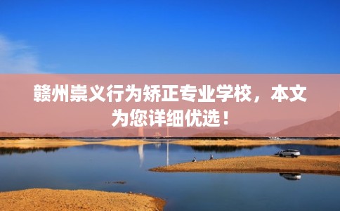 赣州崇义行为矫正专业学校，本文为您详细优选！