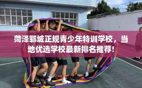 菏泽郓城正规青少年特训学校，当地优选学校最新排名推荐!