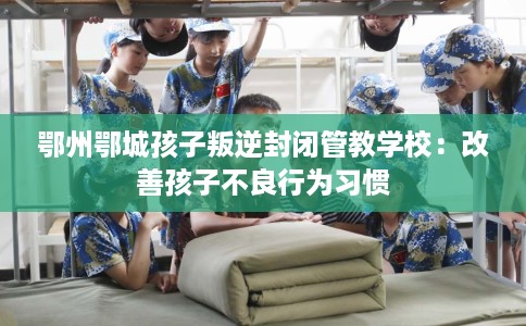 鄂州鄂城孩子叛逆封闭管教学校：改善孩子不良行为习惯