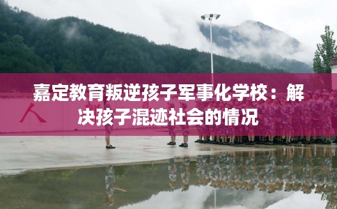 嘉定教育叛逆孩子军事化学校：解决孩子混迹社会的情况