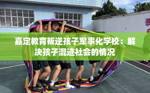 嘉定教育叛逆孩子军事化学校：解决孩子混迹社会的情况