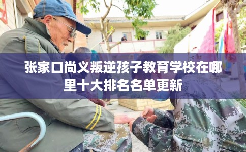 张家口尚义叛逆孩子教育学校在哪里十大排名名单更新