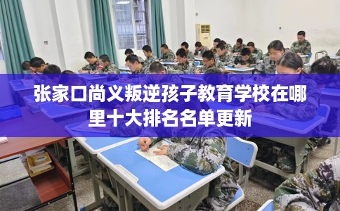 张家口尚义叛逆孩子教育学校在哪里十大排名名单更新