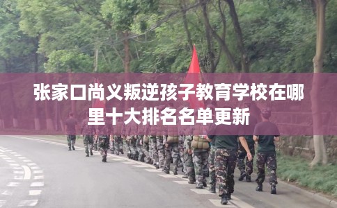 张家口尚义叛逆孩子教育学校在哪里十大排名名单更新