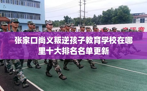 张家口尚义叛逆孩子教育学校在哪里十大排名名单更新