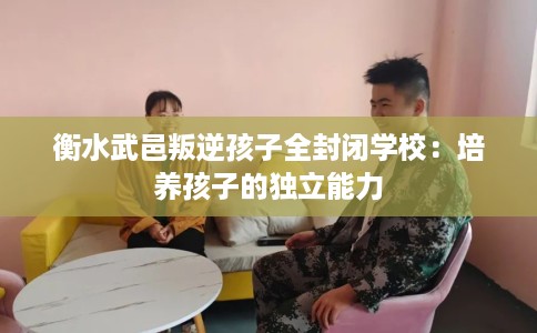 衡水武邑叛逆孩子全封闭学校：培养孩子的独立能力