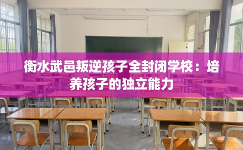 衡水武邑叛逆孩子全封闭学校：培养孩子的独立能力