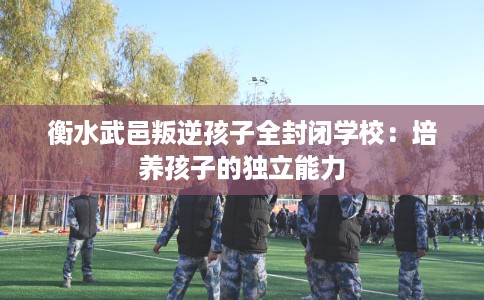 衡水武邑叛逆孩子全封闭学校：培养孩子的独立能力