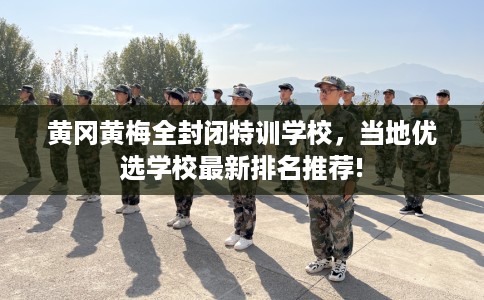 黄冈黄梅全封闭特训学校，当地优选学校最新排名推荐!