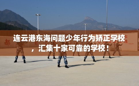 连云港东海问题少年行为矫正学校，汇集十家可靠的学校！