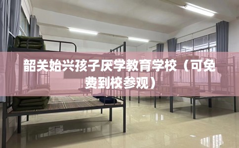 韶关始兴孩子厌学教育学校（可免费到校参观）