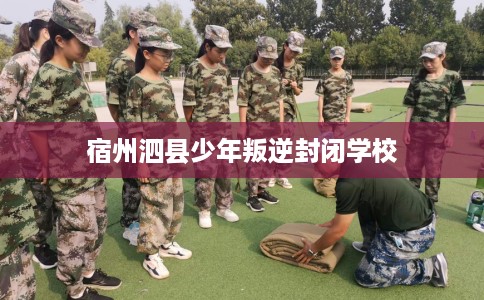 宿州泗县少年叛逆封闭学校