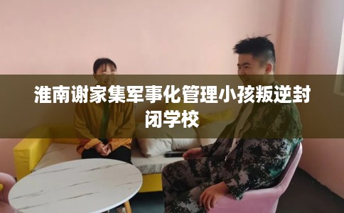 淮南谢家集军事化管理小孩叛逆封闭学校