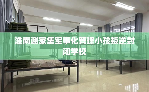 淮南谢家集军事化管理小孩叛逆封闭学校