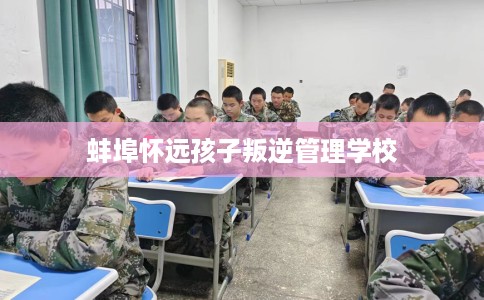 蚌埠怀远孩子叛逆管理学校