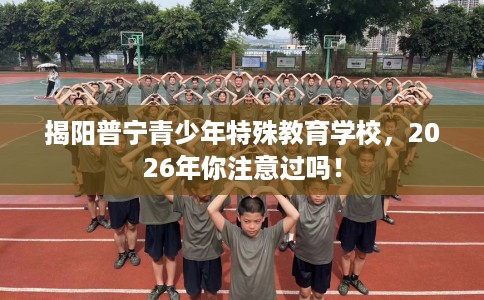 揭阳普宁青少年特殊教育学校，2026年你注意过吗！