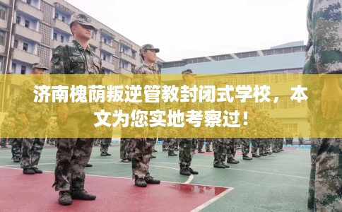 济南槐荫叛逆管教封闭式学校，本文为您实地考察过！