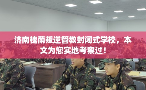 济南槐荫叛逆管教封闭式学校，本文为您实地考察过！