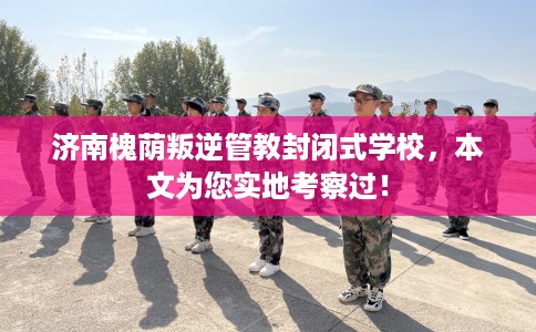 济南槐荫叛逆管教封闭式学校，本文为您实地考察过！