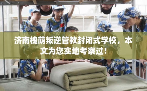 济南槐荫叛逆管教封闭式学校，本文为您实地考察过！