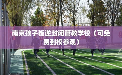 南京孩子叛逆封闭管教学校（可免费到校参观）