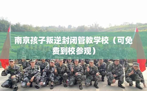 南京孩子叛逆封闭管教学校（可免费到校参观）