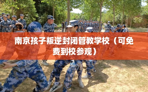 南京孩子叛逆封闭管教学校（可免费到校参观）