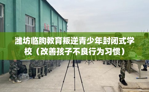 潍坊临朐教育叛逆青少年封闭式学校（改善孩子不良行为习惯）
