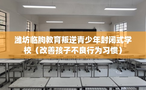 潍坊临朐教育叛逆青少年封闭式学校（改善孩子不良行为习惯）