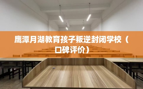 鹰潭月湖教育孩子叛逆封闭学校（口碑评价）