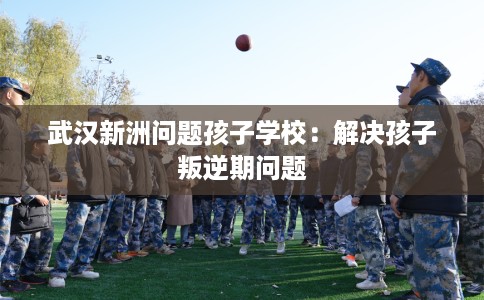 武汉新洲问题孩子学校：解决孩子叛逆期问题