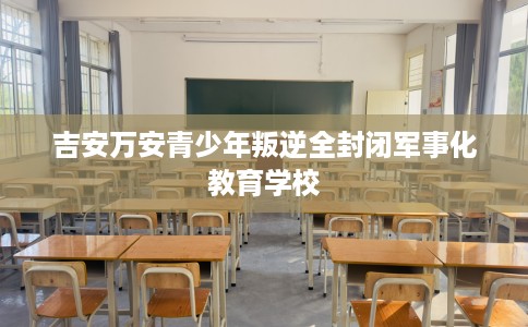 吉安万安青少年叛逆全封闭军事化教育学校