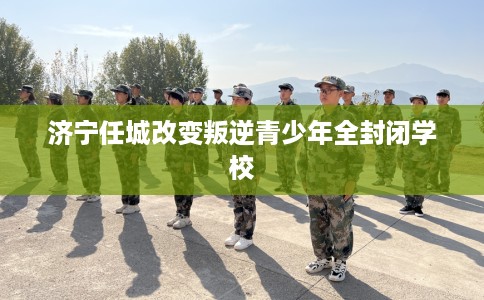 济宁任城改变叛逆青少年全封闭学校