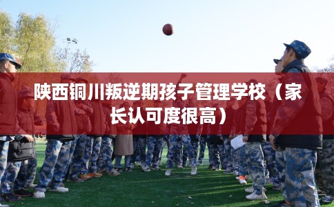 陕西铜川叛逆期孩子管理学校（家长认可度很高）