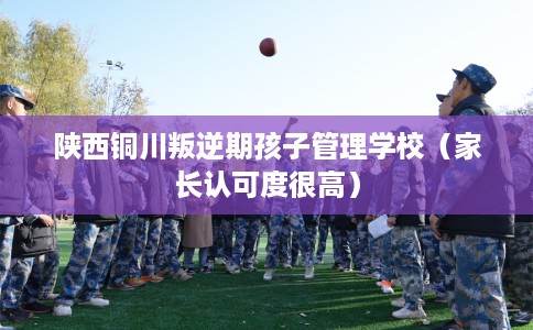 陕西铜川叛逆期孩子管理学校（家长认可度很高）