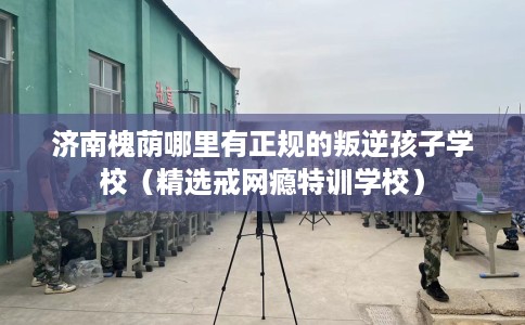 济南槐荫哪里有正规的叛逆孩子学校（精选戒网瘾特训学校）