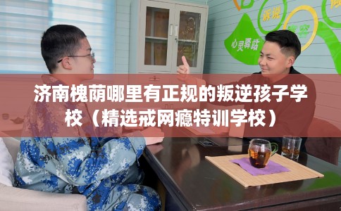 济南槐荫哪里有正规的叛逆孩子学校（精选戒网瘾特训学校）