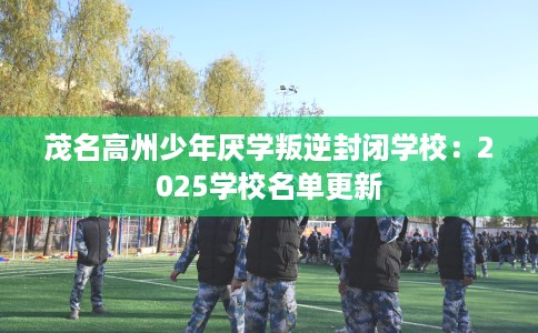 茂名高州少年厌学叛逆封闭学校：2025学校名单更新