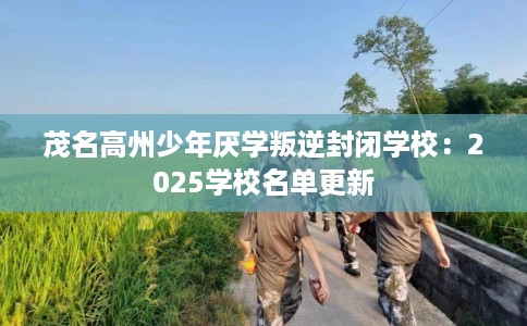 茂名高州少年厌学叛逆封闭学校：2025学校名单更新