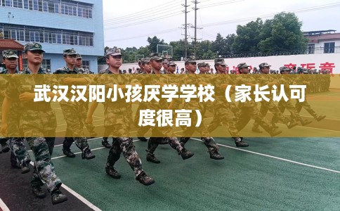 武汉汉阳小孩厌学学校（家长认可度很高）