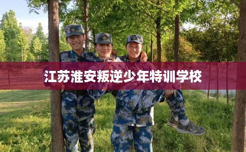 江苏淮安叛逆少年特训学校