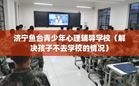 济宁鱼台青少年心理辅导学校（解决孩子不去学校的情况）