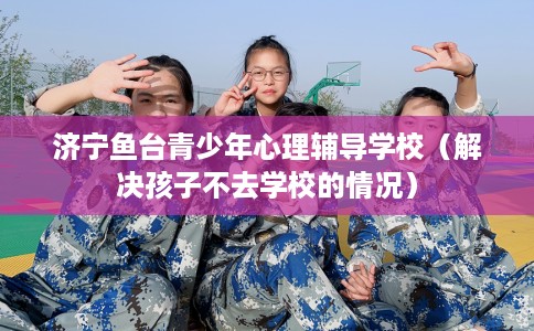 济宁鱼台青少年心理辅导学校（解决孩子不去学校的情况）