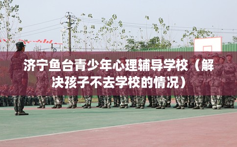 济宁鱼台青少年心理辅导学校（解决孩子不去学校的情况）