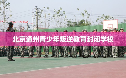 北京通州青少年叛逆教育封闭学校